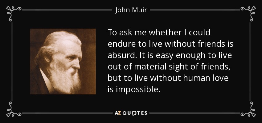 To ask me whether I could endure to live without friends is absurd. It is easy enough to live out of material sight of friends, but to live without human love is impossible. - John Muir