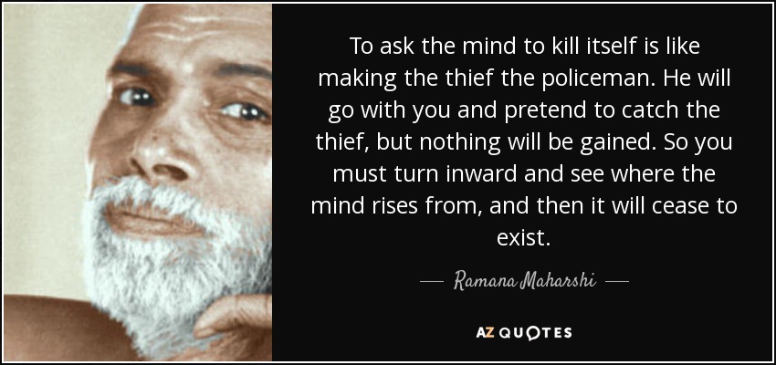 To ask the mind to kill itself is like making the thief the policeman. He will go with you and pretend to catch the thief, but nothing will be gained. So you must turn inward and see where the mind rises from, and then it will cease to exist. - Ramana Maharshi