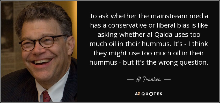 To ask whether the mainstream media has a conservative or liberal bias is like asking whether al-Qaida uses too much oil in their hummus. It's - I think they might use too much oil in their hummus - but it's the wrong question. - Al Franken