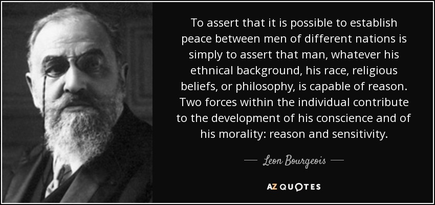 To assert that it is possible to establish peace between men of different nations is simply to assert that man, whatever his ethnical background, his race, religious beliefs, or philosophy, is capable of reason. Two forces within the individual contribute to the development of his conscience and of his morality: reason and sensitivity. - Leon Bourgeois