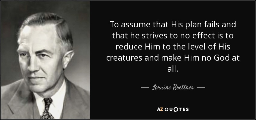 To assume that His plan fails and that he strives to no effect is to reduce Him to the level of His creatures and make Him no God at all. - Loraine Boettner
