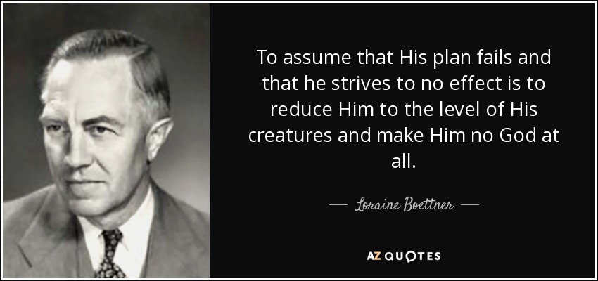 To assume that His plan fails and that he strives to no effect is to reduce Him to the level of His creatures and make Him no God at all. - Loraine Boettner