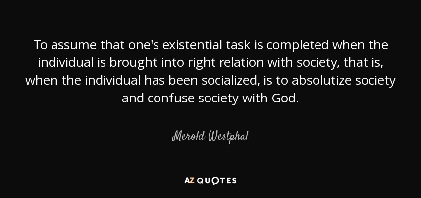 To assume that one's existential task is completed when the individual is brought into right relation with society, that is, when the individual has been socialized, is to absolutize society and confuse society with God. - Merold Westphal