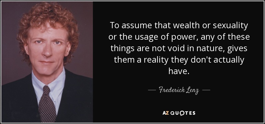 To assume that wealth or sexuality or the usage of power, any of these things are not void in nature, gives them a reality they don't actually have. - Frederick Lenz