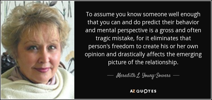To assume you know someone well enough that you can and do predict their behavior and mental perspective is a gross and often tragic mistake, for it eliminates that person's freedom to create his or her own opinion and drastically affects the emerging picture of the relationship. - Meredith L. Young-Sowers