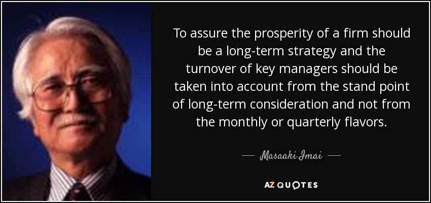 To assure the prosperity of a firm should be a long-term strategy and the turnover of key managers should be taken into account from the stand point of long-term consideration and not from the monthly or quarterly flavors. - Masaaki Imai