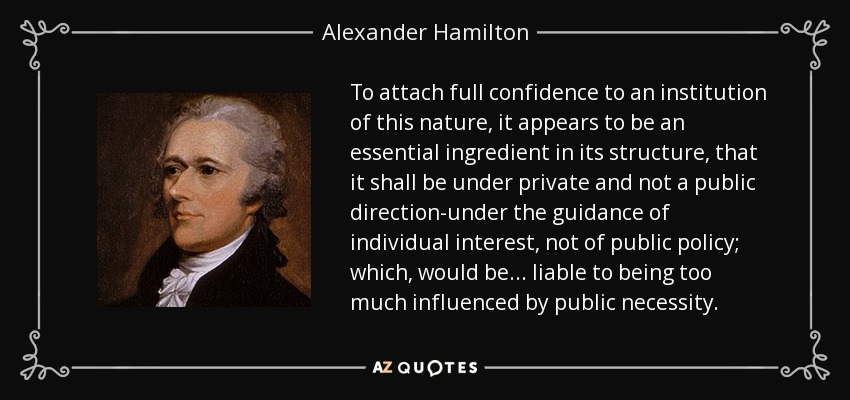 To attach full confidence to an institution of this nature, it appears to be an essential ingredient in its structure, that it shall be under private and not a public direction-under the guidance of individual interest, not of public policy; which, would be . . . liable to being too much influenced by public necessity. - Alexander Hamilton