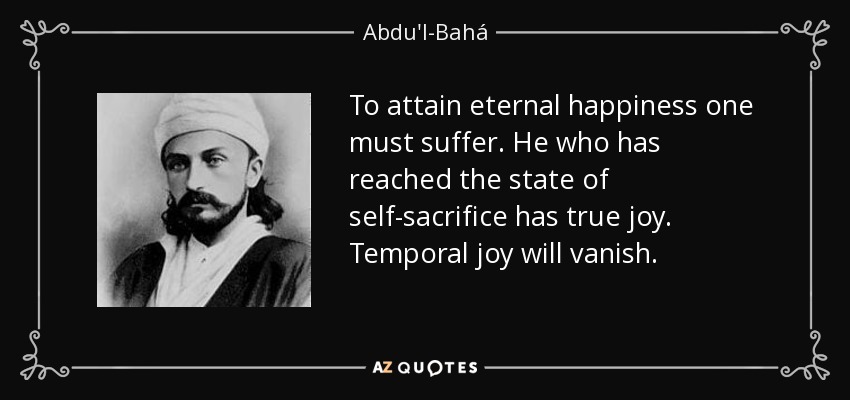 To attain eternal happiness one must suffer. He who has reached the state of self-sacrifice has true joy. Temporal joy will vanish. - Abdu'l-Bahá