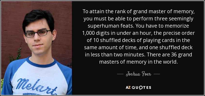 To attain the rank of grand master of memory, you must be able to perform three seemingly superhuman feats. You have to memorize 1,000 digits in under an hour, the precise order of 10 shuffled decks of playing cards in the same amount of time, and one shuffled deck in less than two minutes. There are 36 grand masters of memory in the world. - Joshua Foer