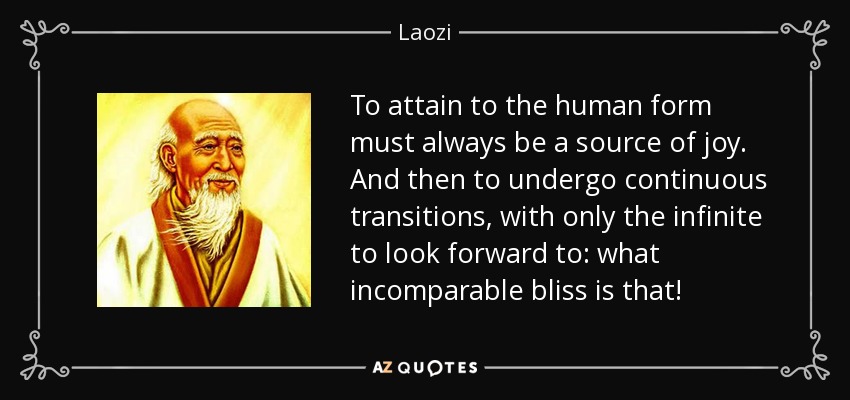 To attain to the human form must always be a source of joy. And then to undergo continuous transitions, with only the infinite to look forward to: what incomparable bliss is that! - Laozi