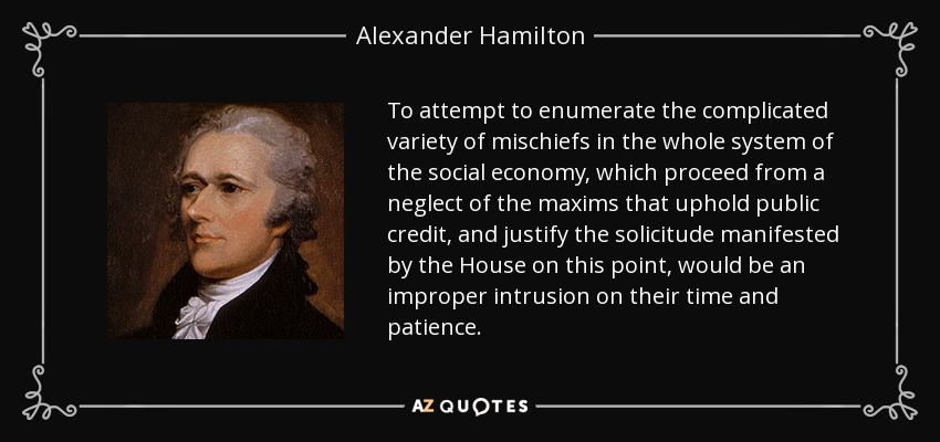 To attempt to enumerate the complicated variety of mischiefs in the whole system of the social economy, which proceed from a neglect of the maxims that uphold public credit, and justify the solicitude manifested by the House on this point, would be an improper intrusion on their time and patience. - Alexander Hamilton