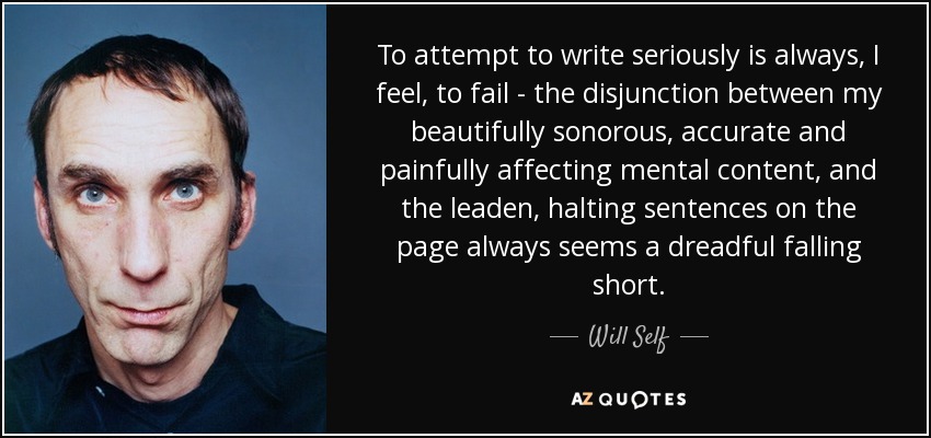 To attempt to write seriously is always, I feel, to fail - the disjunction between my beautifully sonorous, accurate and painfully affecting mental content, and the leaden, halting sentences on the page always seems a dreadful falling short. - Will Self