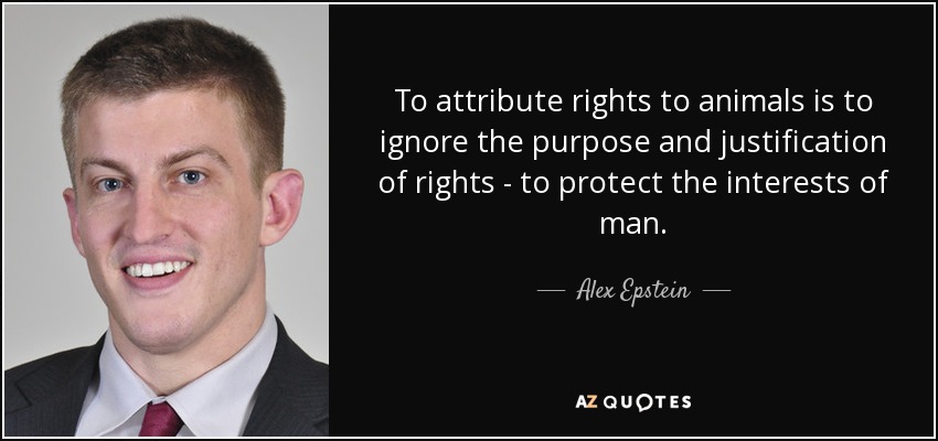 To attribute rights to animals is to ignore the purpose and justification of rights - to protect the interests of man. - Alex Epstein