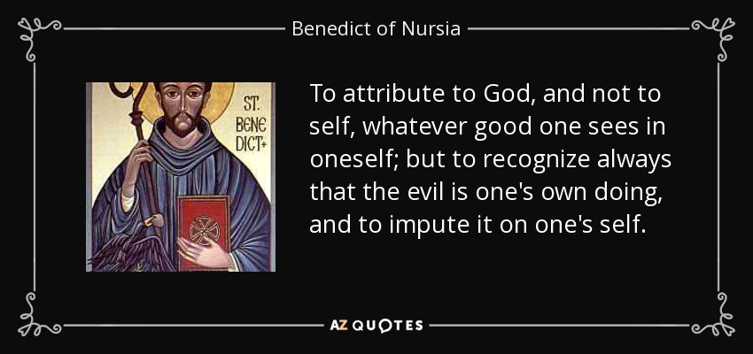 To attribute to God, and not to self, whatever good one sees in oneself; but to recognize always that the evil is one's own doing, and to impute it on one's self. - Benedict of Nursia