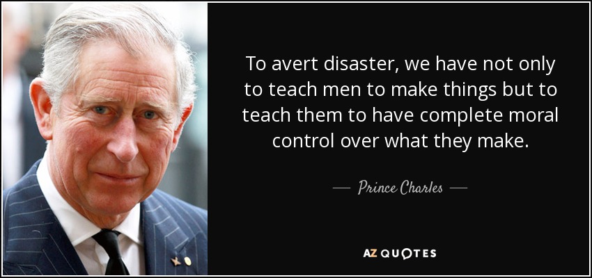 To avert disaster, we have not only to teach men to make things but to teach them to have complete moral control over what they make. - Prince Charles