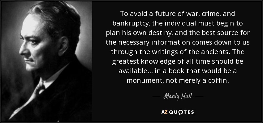 To avoid a future of war, crime, and bankruptcy, the individual must begin to plan his own destiny, and the best source for the necessary information comes down to us through the writings of the ancients. The greatest knowledge of all time should be available ... in a book that would be a monument, not merely a coffin. - Manly Hall