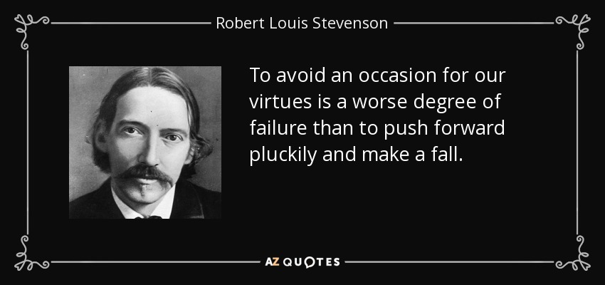 To avoid an occasion for our virtues is a worse degree of failure than to push forward pluckily and make a fall. - Robert Louis Stevenson