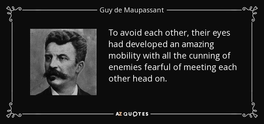 To avoid each other, their eyes had developed an amazing mobility with all the cunning of enemies fearful of meeting each other head on. - Guy de Maupassant