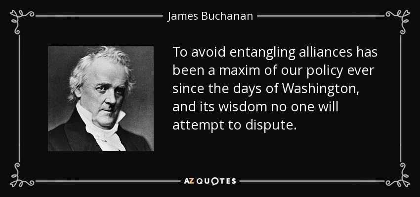 To avoid entangling alliances has been a maxim of our policy ever since the days of Washington, and its wisdom no one will attempt to dispute. - James Buchanan