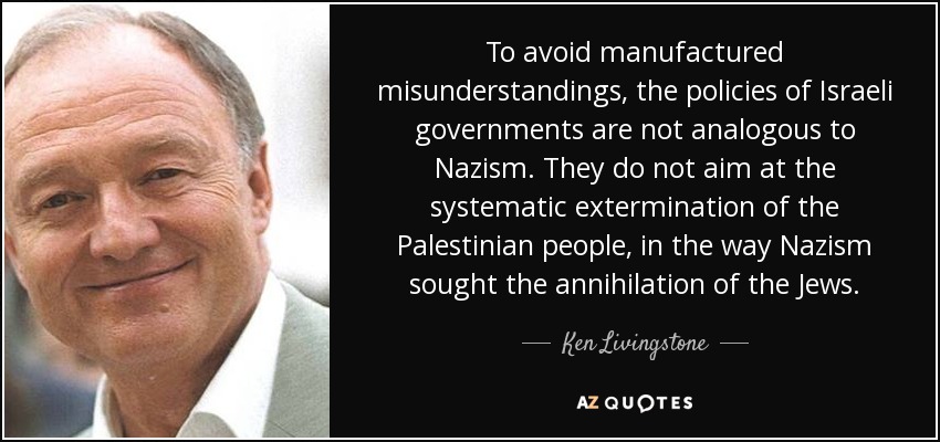 To avoid manufactured misunderstandings, the policies of Israeli governments are not analogous to Nazism. They do not aim at the systematic extermination of the Palestinian people, in the way Nazism sought the annihilation of the Jews. - Ken Livingstone