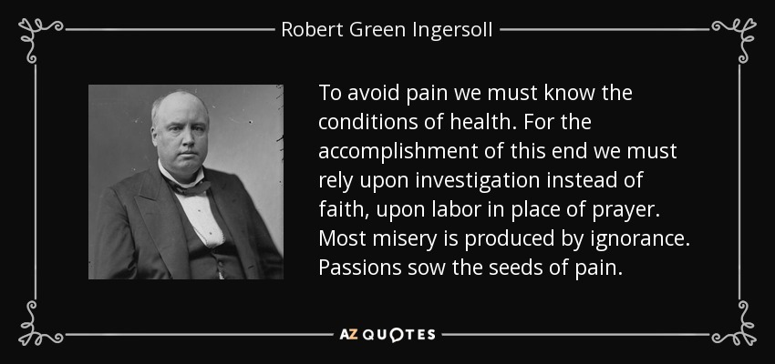 To avoid pain we must know the conditions of health. For the accomplishment of this end we must rely upon investigation instead of faith, upon labor in place of prayer. Most misery is produced by ignorance. Passions sow the seeds of pain. - Robert Green Ingersoll
