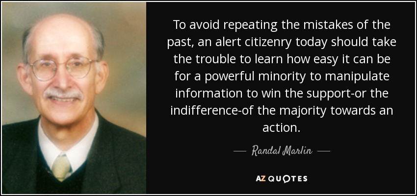 To avoid repeating the mistakes of the past, an alert citizenry today should take the trouble to learn how easy it can be for a powerful minority to manipulate information to win the support-or the indifference-of the majority towards an action. - Randal Marlin