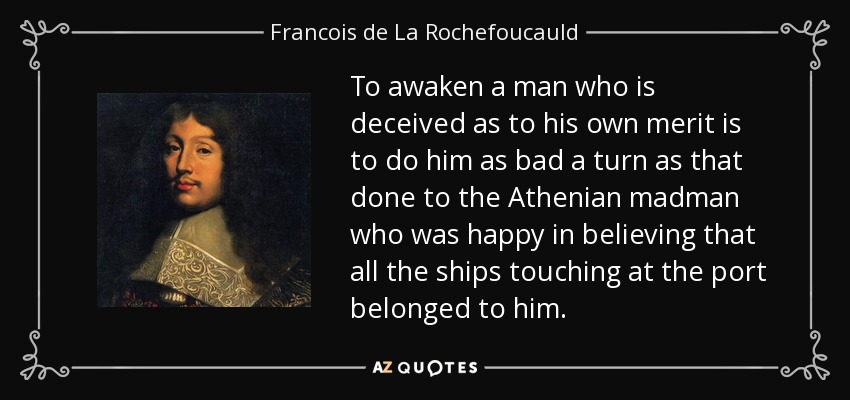 To awaken a man who is deceived as to his own merit is to do him as bad a turn as that done to the Athenian madman who was happy in believing that all the ships touching at the port belonged to him. - Francois de La Rochefoucauld