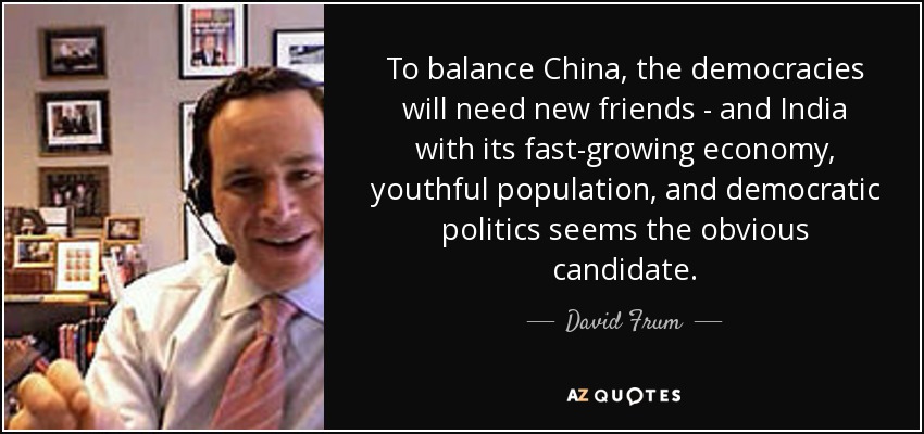 To balance China, the democracies will need new friends - and India with its fast-growing economy, youthful population, and democratic politics seems the obvious candidate. - David Frum