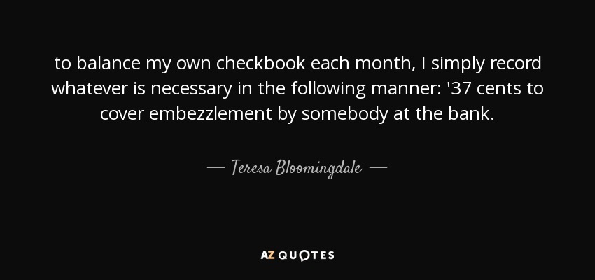 to balance my own checkbook each month, I simply record whatever is necessary in the following manner: '37 cents to cover embezzlement by somebody at the bank. - Teresa Bloomingdale