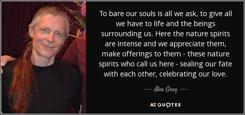 To bare our souls is all we ask, to give all we have to life and the beings surrounding us. Here the nature spirits are intense and we appreciate them, make offerings to them - these nature spirits who call us here - sealing our fate with each other, celebrating our love. - Alex Grey