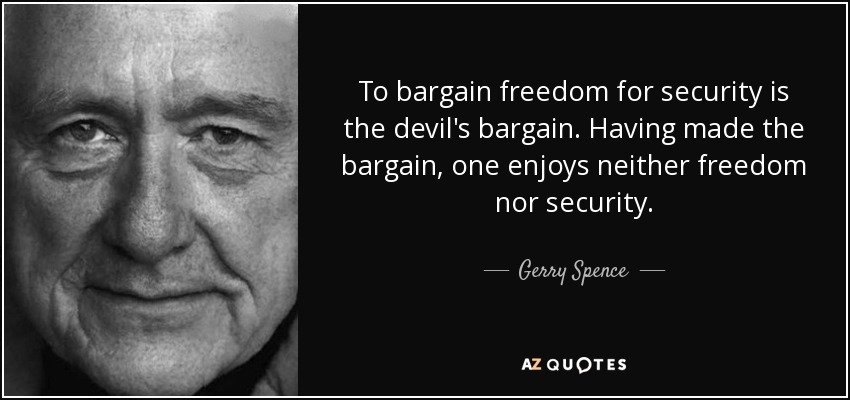 To bargain freedom for security is the devil's bargain. Having made the bargain, one enjoys neither freedom nor security. - Gerry Spence