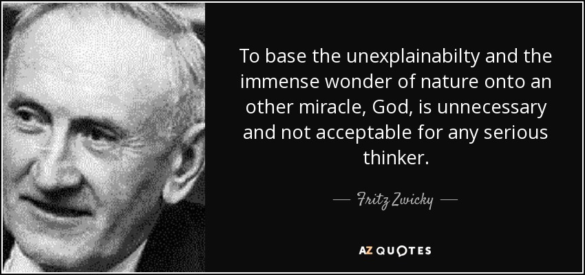 To base the unexplainabilty and the immense wonder of nature onto an other miracle, God, is unnecessary and not acceptable for any serious thinker. - Fritz Zwicky