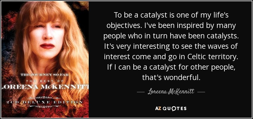 To be a catalyst is one of my life's objectives. I've been inspired by many people who in turn have been catalysts. It's very interesting to see the waves of interest come and go in Celtic territory. If I can be a catalyst for other people, that's wonderful. - Loreena McKennitt