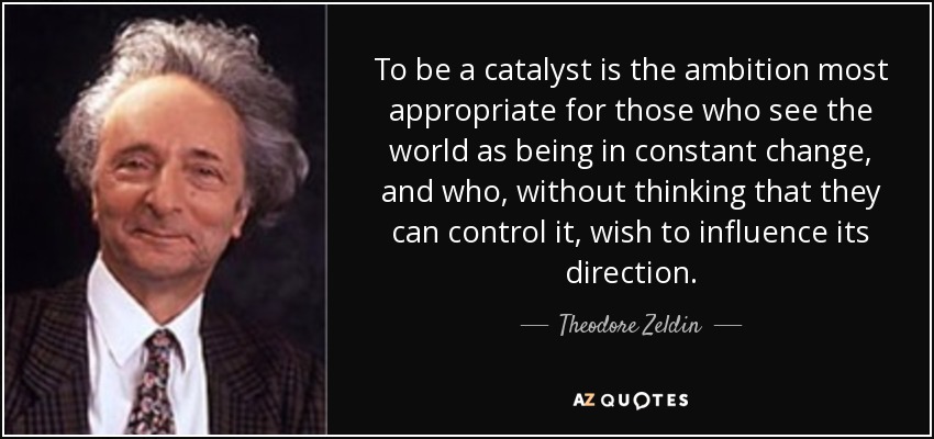 To be a catalyst is the ambition most appropriate for those who see the world as being in constant change, and who, without thinking that they can control it, wish to influence its direction. - Theodore Zeldin