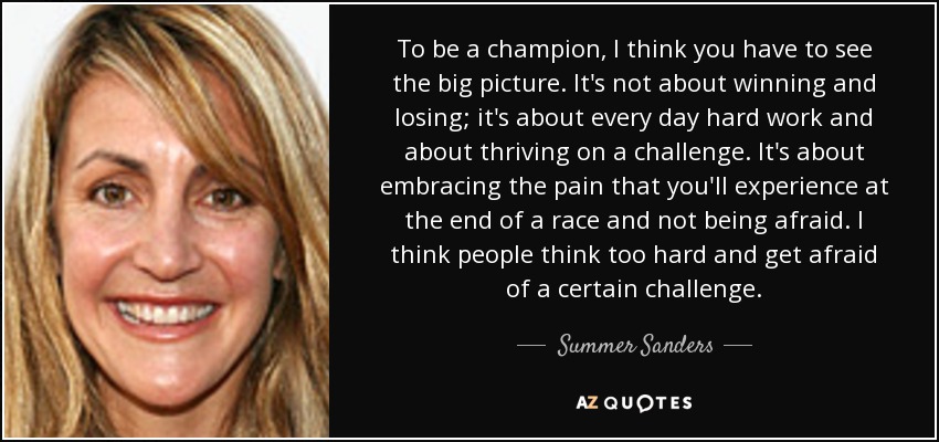 To be a champion, I think you have to see the big picture. It's not about winning and losing; it's about every day hard work and about thriving on a challenge. It's about embracing the pain that you'll experience at the end of a race and not being afraid. I think people think too hard and get afraid of a certain challenge. - Summer Sanders