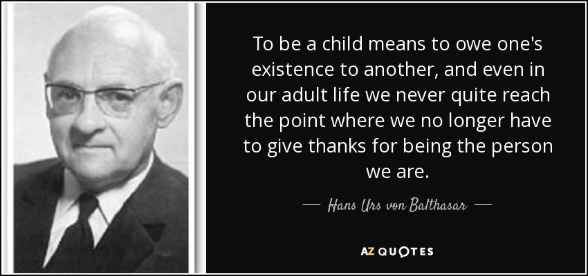 To be a child means to owe one's existence to another, and even in our adult life we never quite reach the point where we no longer have to give thanks for being the person we are. - Hans Urs von Balthasar