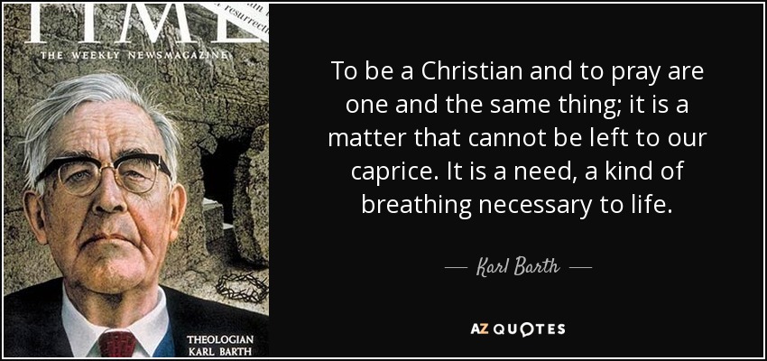 To be a Christian and to pray are one and the same thing; it is a matter that cannot be left to our caprice. It is a need, a kind of breathing necessary to life. - Karl Barth