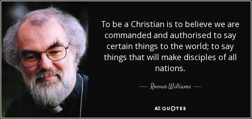 To be a Christian is to believe we are commanded and authorised to say certain things to the world; to say things that will make disciples of all nations. - Rowan Williams