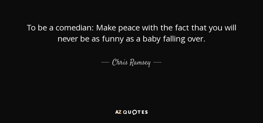 To be a comedian: Make peace with the fact that you will never be as funny as a baby falling over. - Chris Ramsey