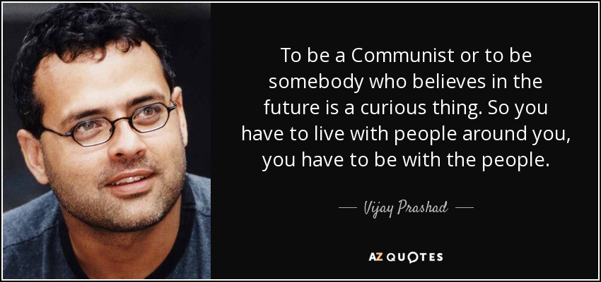 To be a Communist or to be somebody who believes in the future is a curious thing. So you have to live with people around you, you have to be with the people. - Vijay Prashad