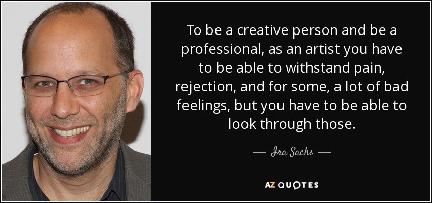To be a creative person and be a professional, as an artist you have to be able to withstand pain, rejection, and for some, a lot of bad feelings, but you have to be able to look through those. - Ira Sachs