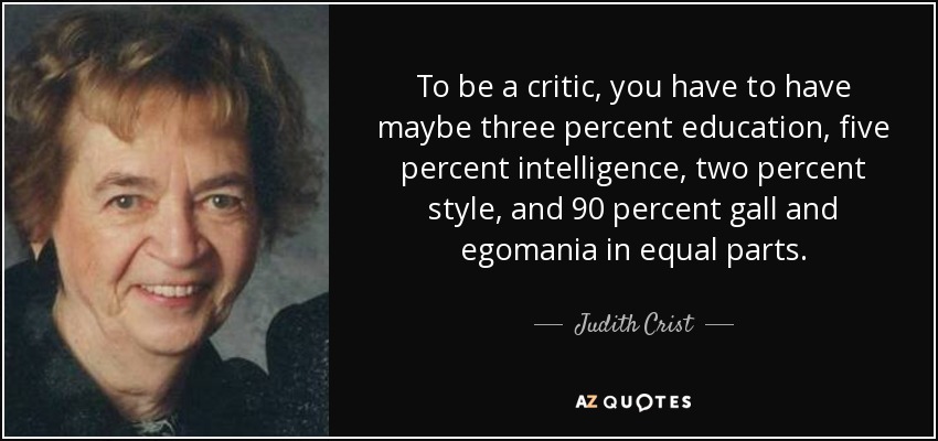 To be a critic, you have to have maybe three percent education, five percent intelligence, two percent style, and 90 percent gall and egomania in equal parts. - Judith Crist