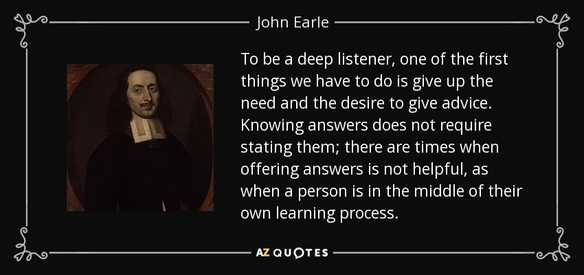 To be a deep listener, one of the first things we have to do is give up the need and the desire to give advice. Knowing answers does not require stating them; there are times when offering answers is not helpful, as when a person is in the middle of their own learning process. - John Earle