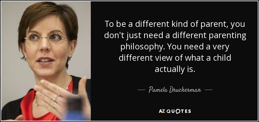 To be a different kind of parent, you don't just need a different parenting philosophy. You need a very different view of what a child actually is. - Pamela Druckerman