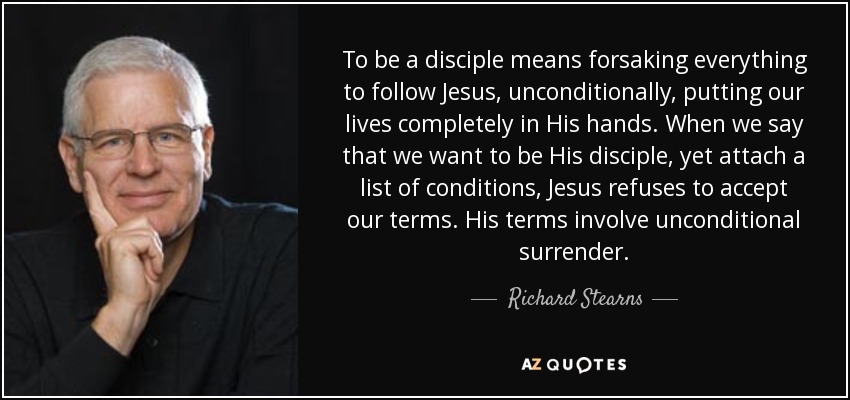 To be a disciple means forsaking everything to follow Jesus, unconditionally, putting our lives completely in His hands. When we say that we want to be His disciple, yet attach a list of conditions, Jesus refuses to accept our terms. His terms involve unconditional surrender. - Richard Stearns