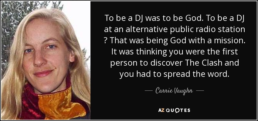 To be a DJ was to be God. To be a DJ at an alternative public radio station ? That was being God with a mission. It was thinking you were the first person to discover The Clash and you had to spread the word. - Carrie Vaughn