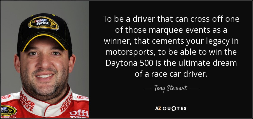 To be a driver that can cross off one of those marquee events as a winner, that cements your legacy in motorsports, to be able to win the Daytona 500 is the ultimate dream of a race car driver. - Tony Stewart