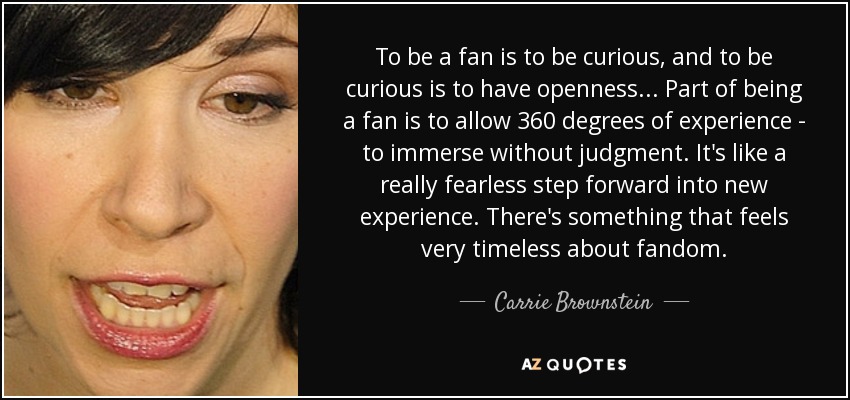 To be a fan is to be curious, and to be curious is to have openness... Part of being a fan is to allow 360 degrees of experience - to immerse without judgment. It's like a really fearless step forward into new experience. There's something that feels very timeless about fandom. - Carrie Brownstein