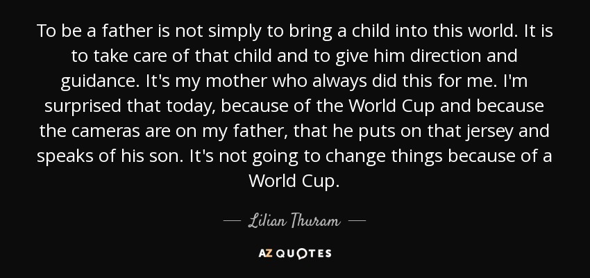 To be a father is not simply to bring a child into this world. It is to take care of that child and to give him direction and guidance. It's my mother who always did this for me. I'm surprised that today, because of the World Cup and because the cameras are on my father, that he puts on that jersey and speaks of his son. It's not going to change things because of a World Cup. - Lilian Thuram