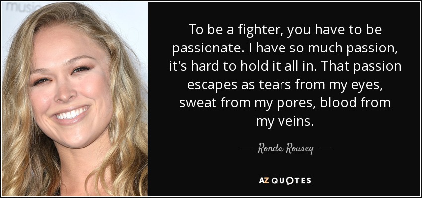 To be a fighter, you have to be passionate. I have so much passion, it's hard to hold it all in. That passion escapes as tears from my eyes, sweat from my pores, blood from my veins. - Ronda Rousey